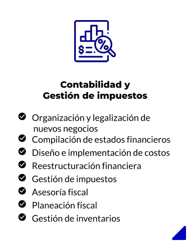 Contabilidad y Gestión de impuestos     Organización y legalización de          nuevos negocios    Compilación de estados financieros    Diseño e implementación de costos    Reestructuración financiera    Gestión de impuestos    Asesoría fiscal    Planeación fiscal    Gestión de inventarios