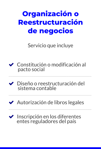 Organización o Reestructuración de negocios  Servicio que incluye       Constitución o modificación al          pacto social ________________________________________     Diseño o reestructuración del          sistema contable ________________________________________     Autorización de libros legales ________________________________________     Inscripción en los diferentes         entes reguladores del país