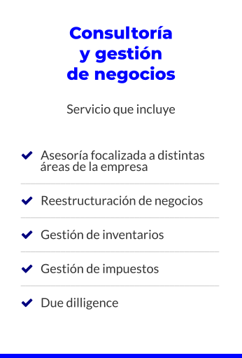 Consultoría y gestión de negocios  Servicio que incluye       Asesoría focalizada a distintas         áreas de la empresa ________________________________________     Reestructuración de negocios ________________________________________     Gestión de inventarios ________________________________________     Gestión de impuestos ________________________________________     Due dilligence