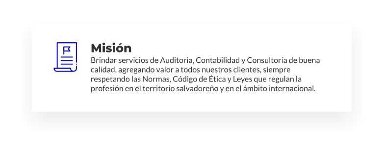 Misión Brindar servicios de Auditoria, Contabilidad y Consultoría de buena calidad, agregando valor a todos nuestros clientes, siempre respetando las Normas, Código de Ética y Leyes que regulan la profesión en el territorio salvadoreño y en el ámbito internacional.