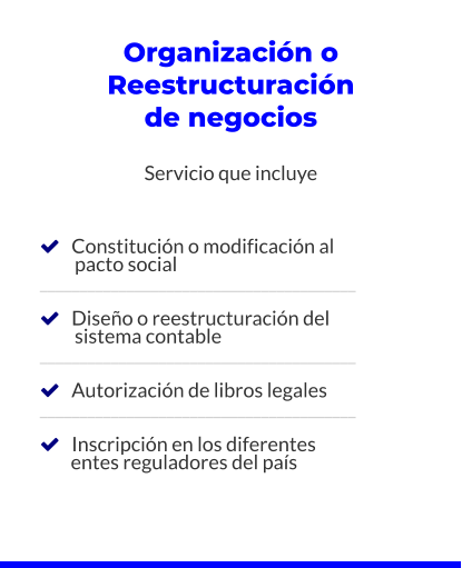 Organización o Reestructuración de negocios  Servicio que incluye       Constitución o modificación al          pacto social ________________________________________     Diseño o reestructuración del          sistema contable ________________________________________     Autorización de libros legales ________________________________________     Inscripción en los diferentes         entes reguladores del país