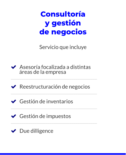 Consultoría y gestión de negocios  Servicio que incluye       Asesoría focalizada a distintas         áreas de la empresa ________________________________________     Reestructuración de negocios ________________________________________     Gestión de inventarios ________________________________________     Gestión de impuestos ________________________________________     Due dilligence