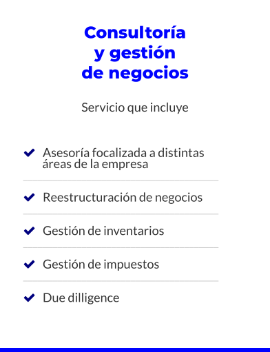 Consultoría y gestión de negocios  Servicio que incluye       Asesoría focalizada a distintas         áreas de la empresa ________________________________________     Reestructuración de negocios ________________________________________     Gestión de inventarios ________________________________________     Gestión de impuestos ________________________________________     Due dilligence