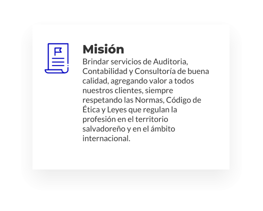 Misión Brindar servicios de Auditoria, Contabilidad y Consultoría de buena calidad, agregando valor a todos nuestros clientes, siempre respetando las Normas, Código de Ética y Leyes que regulan la profesión en el territorio salvadoreño y en el ámbito internacional.